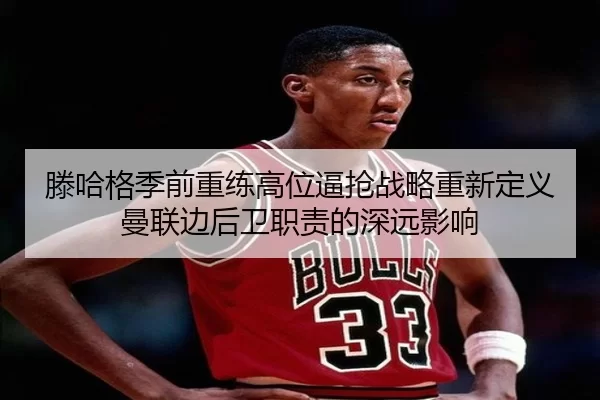 滕哈格季前重练高位逼抢战略重新定义曼联边后卫职责的深远影响